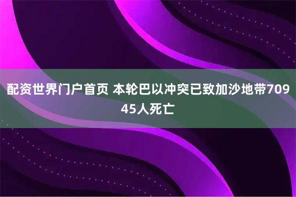 配资世界门户首页 本轮巴以冲突已致加沙地带70945人死亡