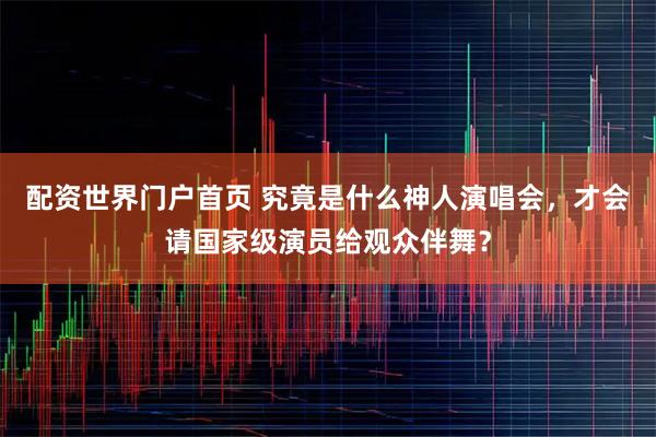 配资世界门户首页 究竟是什么神人演唱会，才会请国家级演员给观众伴舞？