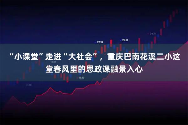 “小课堂”走进“大社会”，重庆巴南花溪二小这堂春风里的思政课融景入心