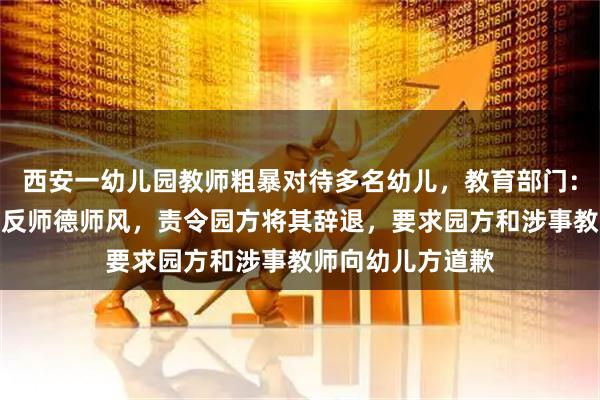 西安一幼儿园教师粗暴对待多名幼儿，教育部门：涉事教师行为违反师德师风，责令园方将其辞退，要求园方和涉事教师向幼儿方道歉