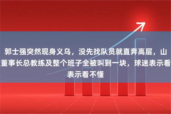 郭士强突然现身义乌，没先找队员就直奔高层，山东队董事长总教练及整个班子全被叫到一块，球迷表示看不懂
