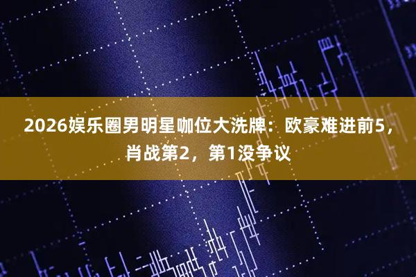2026娱乐圈男明星咖位大洗牌：欧豪难进前5，肖战第2，第1没争议