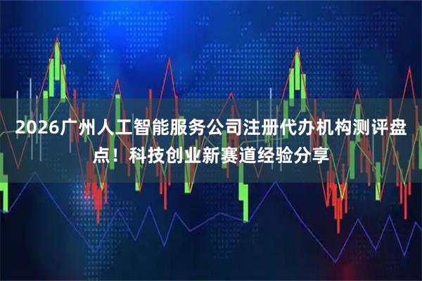 2026广州人工智能服务公司注册代办机构测评盘点！科技创业新赛道经验分享