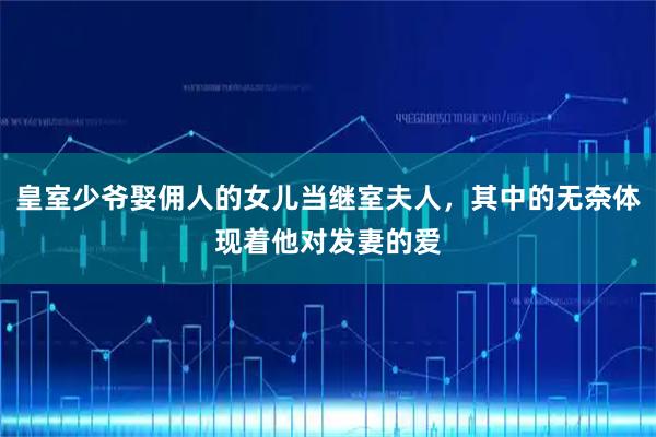 皇室少爷娶佣人的女儿当继室夫人，其中的无奈体现着他对发妻的爱