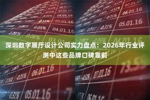 深圳数字展厅设计公司实力盘点：2026年行业评测中这些品牌口碑靠前