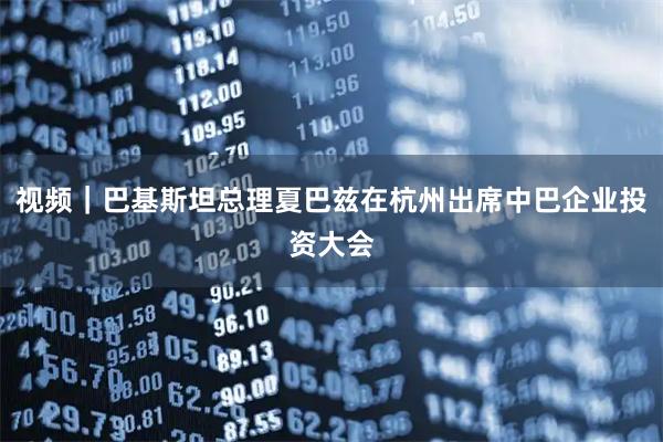 视频｜巴基斯坦总理夏巴兹在杭州出席中巴企业投资大会