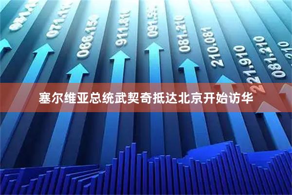 塞尔维亚总统武契奇抵达北京开始访华