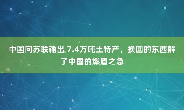 中国向苏联输出 7.4万吨土特产，换回的东西解了中国的燃眉之急