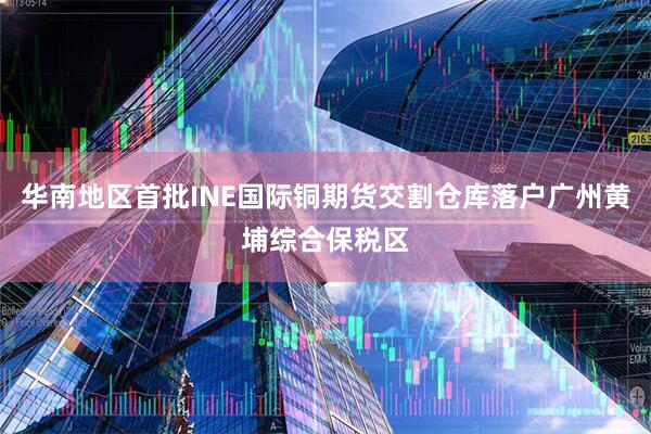 华南地区首批INE国际铜期货交割仓库落户广州黄埔综合保税区