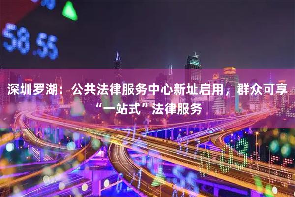 深圳罗湖：公共法律服务中心新址启用，群众可享“一站式”法律服务