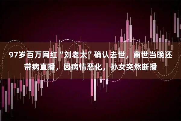 97岁百万网红“刘老太”确认去世，离世当晚还带病直播，因病情恶化，孙女突然断播