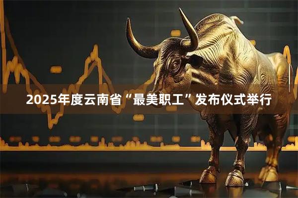 2025年度云南省“最美职工”发布仪式举行