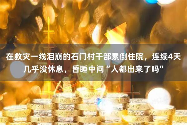 在救灾一线泪崩的石门村干部累倒住院，连续4天几乎没休息，昏睡中问“人都出来了吗”