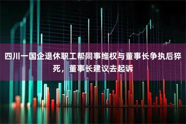 四川一国企退休职工帮同事维权与董事长争执后猝死，董事长建议去起诉