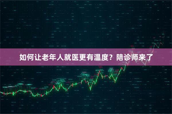 如何让老年人就医更有温度？陪诊师来了