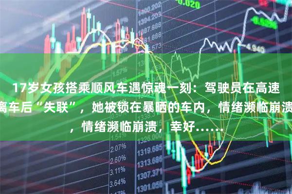 17岁女孩搭乘顺风车遇惊魂一刻：驾驶员在高速服务区独自离车后“失联”，她被锁在暴晒的车内，情绪濒临崩溃，幸好……