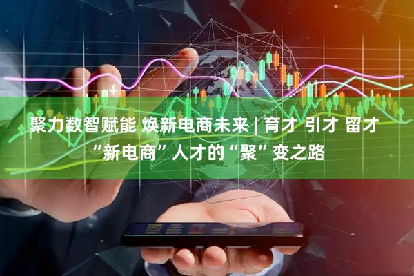 聚力数智赋能 焕新电商未来 | 育才 引才 留才 “新电商”人才的“聚”变之路