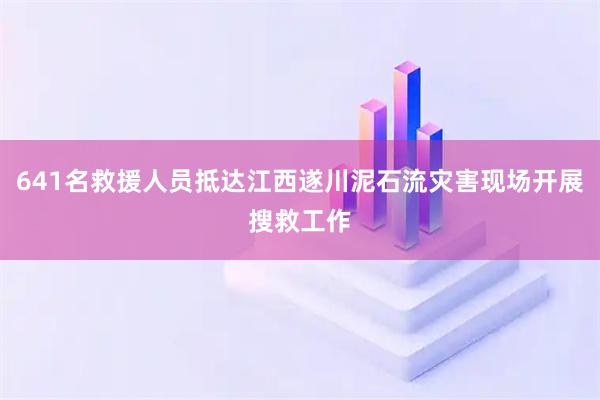 641名救援人员抵达江西遂川泥石流灾害现场开展搜救工作