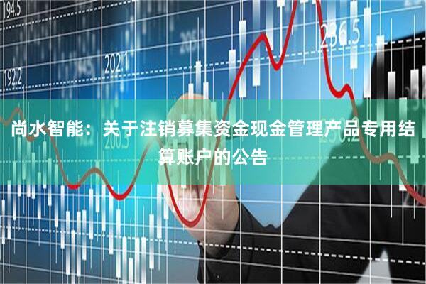 尚水智能：关于注销募集资金现金管理产品专用结算账户的公告