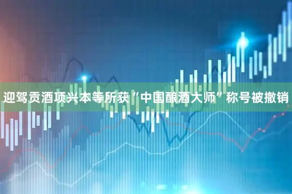 迎驾贡酒项兴本等所获“中国酿酒大师”称号被撤销