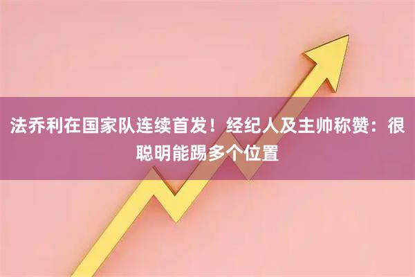 法乔利在国家队连续首发！经纪人及主帅称赞：很聪明能踢多个位置