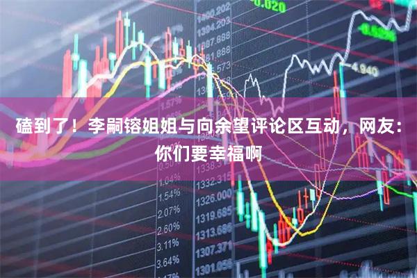 磕到了！李嗣镕姐姐与向余望评论区互动，网友：你们要幸福啊