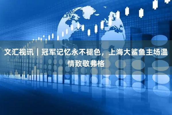 文汇视讯｜冠军记忆永不褪色，上海大鲨鱼主场温情致敬弗格