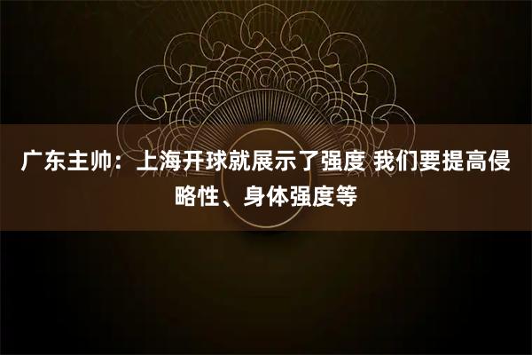 广东主帅：上海开球就展示了强度 我们要提高侵略性、身体强度等